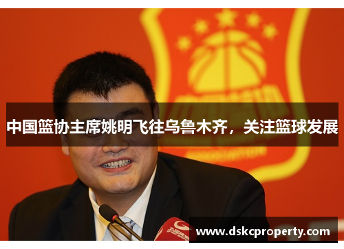 中国篮协主席姚明飞往乌鲁木齐，关注篮球发展